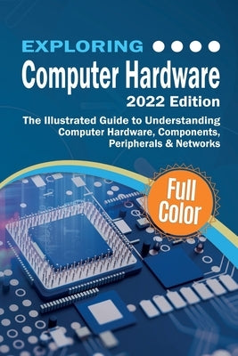 Exploring Computer Hardware - 2022 Edition: The Illustrated Guide to Understanding Computer Hardware, Components, Peripherals & Networks by Wilson, Kevin