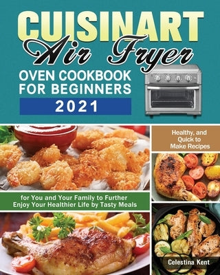 Cuisinart Air Fryer Oven Cookbook for Beginners 2021: Healthy, and Quick to Make Recipes for You and Your Family to Further Enjoy Your Healthier Life Paperback Celestina Kent