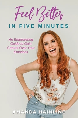Feel Better in Five Minutes: An Empowering Guide to Gain Control Over Your Emotions by Hainline, Amanda