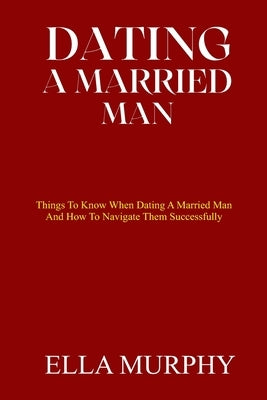 Dating a Married Man: Things To Know When Dating A Married Man And How To Navigate Them Successfully by Murphy, Ella