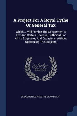 A Project For A Royal Tythe Or General Tax: Which ... Will Furnish The Government A Fixt And Certain Revenue, Sufficient For All Its Exigencies And Oc by Sébastien Le Prestre de Vauban
