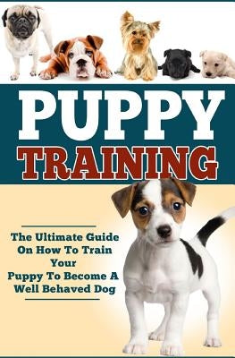 Puppy Training: The Ultimate Guide On How To Train Your Puppy To Become A Well Behaved Dog Paperback Createspace Independent Publishing Platform