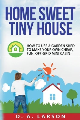 Home Sweet Tiny House: How to use a Garden Shed to make your own Cheap, Fun, Off-Grid Mini Cabin Paperback Createspace Independent Publishing Platform