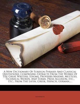 A New Dictionary Of Foreign Phrases And Classical Quotations: Comprising Extracts From The Works Of The Great Writers, Idioms, Proverbs Maxims, Mottoe by Anonymous
