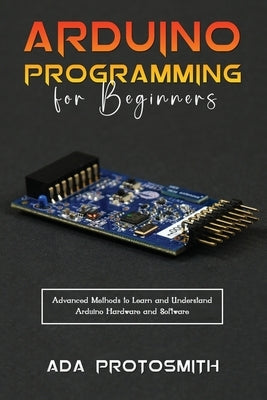 Arduino Programming for Beginners: Advanced Methods to Learn and Understand Arduino Hardware and Software Paperback ADA Protosmith