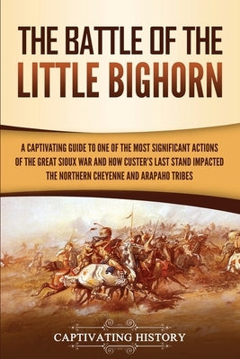 The Battle of the Little Bighorn: A Captivating Guide to One of the Most Significant Actions of the Great Sioux War and How Custer's Last Stand Impact Paperback Captivating History