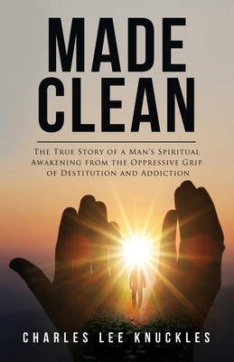 Made Clean: The True Story of a Man's Spiritual Awakening from the Oppressive Grip of Destitution and Addiction by Knuckles, Charles Lee