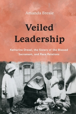 Veiled Leadership: Katharine Drexel, the Sisters of the Blessed Sacrament, and Race Relations Paperback Catholic University of America Press
