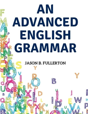 An Advanced English Grammar: Syntactical Observations, Orthographical Exercises, Lessons on Parsing by Jason B Fullerton