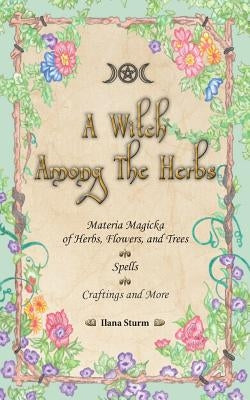 A Witch Among The Herbs: Materia Magic of Herbs, Flowers, and Trees - Spells - Craftings and More by Sturm, Ilana