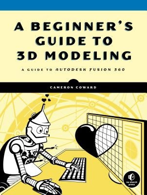 A Beginner's Guide to 3D Modeling: A Guide to Autodesk Fusion 360 by Coward, Cameron