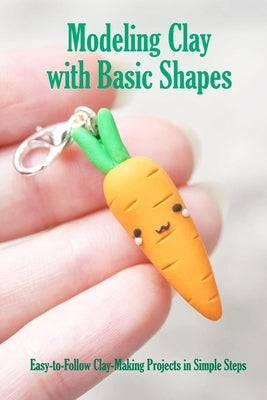 Modeling Clay with Basic Shapes: Easy-to-Follow Clay-Making Projects in Simple Steps: The Clay Techniques Book Paperback Independently Published