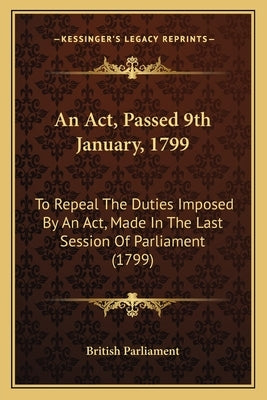 An ACT, Passed 9th January, 1799: To Repeal the Duties Imposed by an ACT, Made in the Last Session of Parliament (1799) Paperback Kessinger Publishing