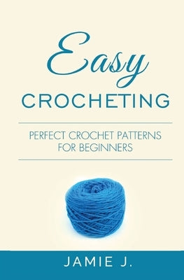 Easy Crocheting: Perfect Crochet Patterns For Beginners by J, Jamie