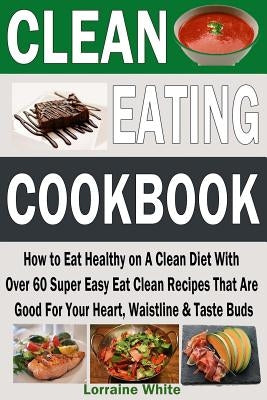 Clean Eating Cookbook: How to Eat Healthy on A Clean Diet With Over 60 Super Easy Eat Clean Recipes That Are Good For Your Heart, Waistline & Paperback Createspace Independent Publishing Platform