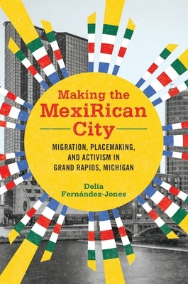 Making the Mexirican City: Migration, Placemaking, and Activism in Grand Rapids, Michigan Paperback University of Illinois Press