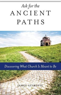 Ask for the Ancient Paths: Discovering What Church Is Meant to Be by Guirguis, James