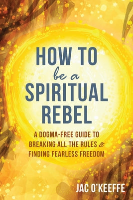 How to Be a Spiritual Rebel: A Dogma-Free Guide to Breaking All the Rules and Finding Fearless Freedom by O'Keeffe, Jac