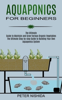 Aquaponics for Beginners: The Ultimate Step-by-step Guide to Building Your Own Aquaponics System (The Ultimate Guide to Maintain and Grow Variou Paperback Robert Satterfield