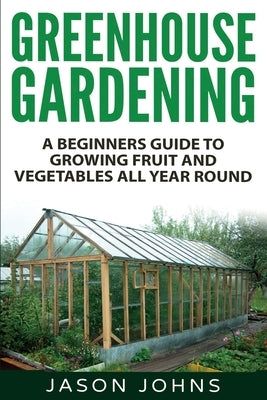Greenhouse Gardening - A Beginners Guide To Growing Fruit and Vegetables All Year Round: Everything You Need To Know About Owning A Greenhouse Createspace Independent Publishing Platform