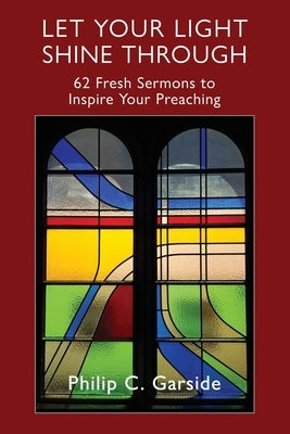 Let Your Light Shine Through: 62 Fresh Sermons to Inspire Your Preaching by Garside, Philip C.