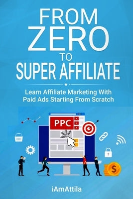 From Zero to Super Affiliate: Learn Affiliate Marketing With Paids Ads Starting From Scratch: Work From Home, Affiliate Marketing, Facebook Ads, Goo Paperback Independently Published