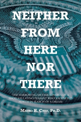 Neither From Here Nor There: The Harrowing Metamorphosis of a Shoeless Latino Peasant Who Journeyed North in Search of a Dream by Cruz, Mauro H.