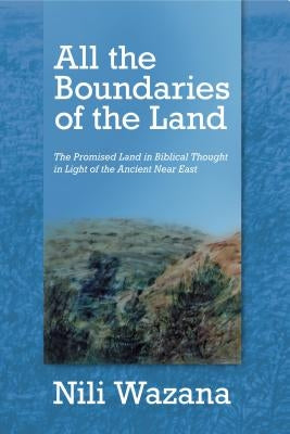 All the Boundaries of the Land: The Promised Land in Biblical Thought in Light of the Ancient Near East by Wazana, Nili
