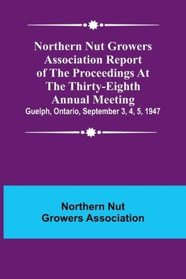 Northern Nut Growers Association Report of the Proceedings at the Thirty-Eighth Annual Meeting; Guelph, Ontario, September 3, 4, 5, 1947 Paperback Alpha Edition