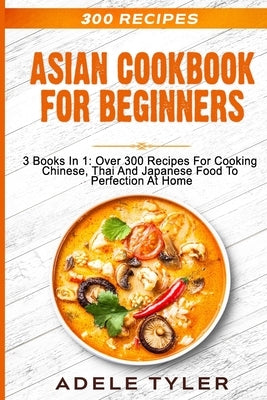 Asian Cookbook For Beginners: 3 Books In 1: Over 300 Recipes For Cooking Chinese, Thai And Japanese Food To Perfection At Home Paperback Independently Published
