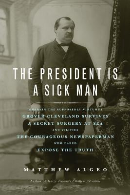The President Is a Sick Man: Wherein the Supposedly Virtuous Grover Cleveland Survives a Secret Surgery at Sea and Vilifies the Courageous Newspape Paperback Chicago Review Press