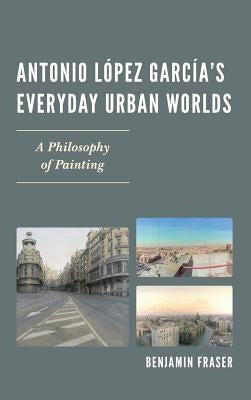 Antonio López García's Everyday Urban Worlds: A Philosophy of Painting by Fraser, Benjamin