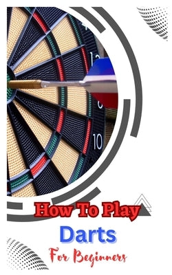 How to Play Darts for Beginners: A Complete Step By Step Guide To Play Darts Paperback Independently Published