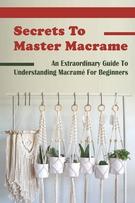 Secrets To Master Macrame: An Extraordinary Guide To Understanding Macramé For Beginners: Types Of Macrame Knots Paperback Independently Published