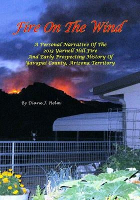 Fire On The Wind: A Personal Narrative of the 2013 Yarnell Hill Fire and Early Prospecting History of Yavapai County, Arizona Territory Paperback Createspace Independent Publishing Platform