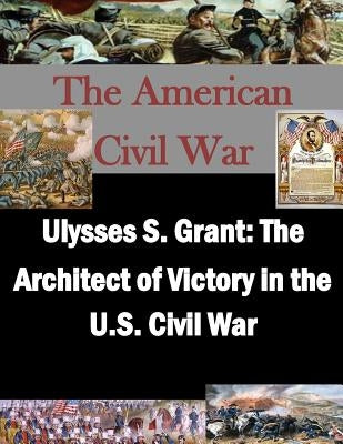 Ulysses S. Grant: The Architect of Victory in the U.S. Civil War Paperback Createspace Independent Publishing Platform