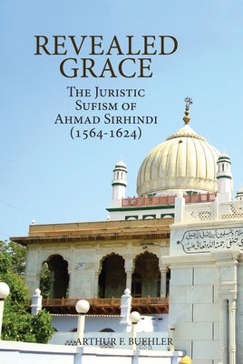 Revealed Grace: The Juristic Sufism of Ahmad Sirhindi (1564-1624) by Buehler, Arthur F.