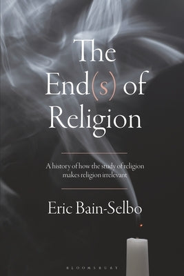 The End(s) of Religion: A History of How the Study of Religion Makes Religion Irrelevant Paperback Bloomsbury Publishing PLC