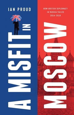 A Misfit In Moscow: How British diplomacy in Russia failed, 2014-2019 Paperback Ian Proud