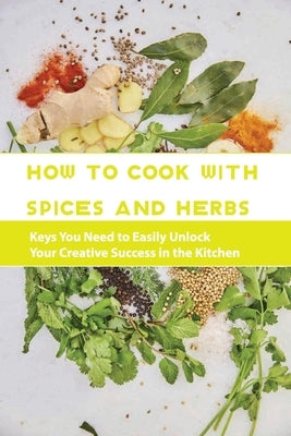 How To Cook With Spices And Herbs- Keys You Need To Easily Unlock Your Creative Success In The Kitchen: Herbs And Spices For Beginners Paperback Independently Published