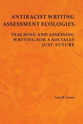 Antiracist Writing Assessment Ecologies: Teaching and Assessing Writing for a Socially Just Future by Inoue, Asao B.