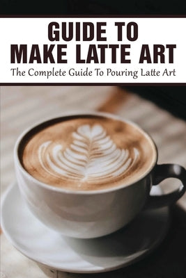 Guide To Make Latte Art: The Complete Guide To Pouring Latte Art: Etching Latte Art Guide Independently Published