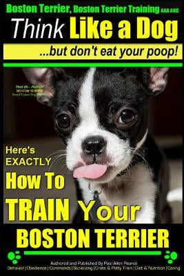 Boston Terrier, Boston Terrier Training AAA Akc: Think Like a Dog, But Don't Eat Your Poop!: Boston Terrier Breed Expert Training - Here's Exactly How Paperback Createspace Independent Publishing Platform