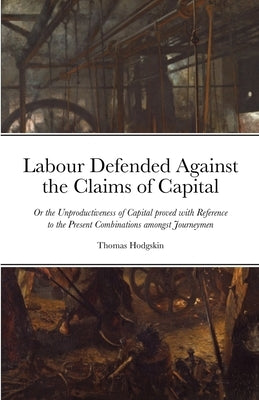 Labour Defended against the Claims of Capital: Or the Unproductiveness of Capital proved with Reference to the Present Combinations amongst Journeymen Paperback Lulu.com