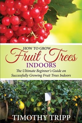 How to Grow Fruit Trees Indoors: The Ultimate Beginner's Guide on Successfully Growing Fruit Trees Indoors Paperback Createspace Independent Publishing Platform