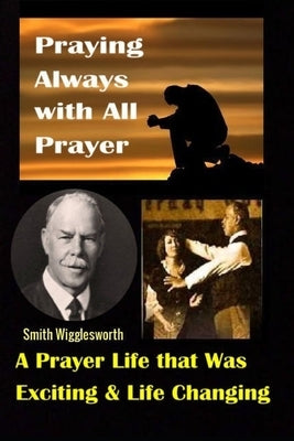 Smith Wigglesworth: Praying Always with All Prayer: A Prayer Life that was Exciting & Life Changing Paperback Independently Published
