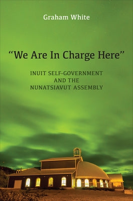 "We Are in Charge Here": Inuit Self-Government and the Nunatsiavut Assembly by White, Graham