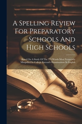 A Spelling Review For Preparatory Schools And High Schools: Based On A Study Of The 775 Words Most Frequently Misspelled In College Entrance Examinati by Anonymous