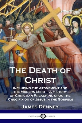The Death of Christ: Including the Atonement and the Modern Mind - A History of Christian Preaching upon the Crucifixion of Jesus in the Go Paperback Pantianos Classics