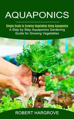 Aquaponics: Simple Guide to Growing Vegetables Using Aquaponics (A Step by Step Aquaponics Gardening Guide for Growing Vegetables) by Hargrove, Robert